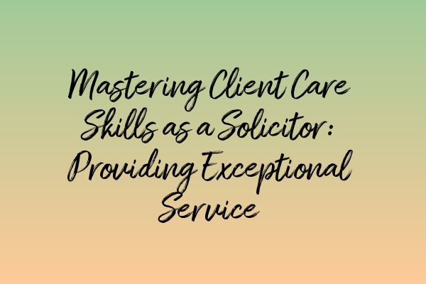 Mastering Client Care Skills as a Solicitor: Providing Exceptional Service