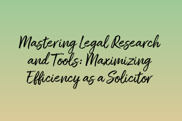 Mastering Legal Research and Tools: Maximizing Efficiency as a Solicitor