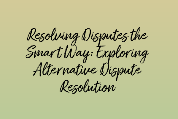 Resolving Disputes the Smart Way: Exploring Alternative Dispute Resolution