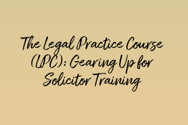 The Legal Practice Course (LPC): Gearing Up for Solicitor Training