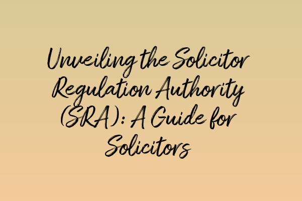 Unveiling the Solicitor Regulation Authority (SRA): A Guide for Solicitors